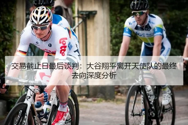 交易截止日最后谈判：大谷翔平离开天使队的最终去向深度分析